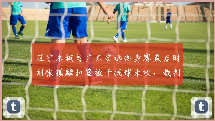 辽宁本钢与广东宏远热身赛最后时刻张镇麟扣篮被干扰球未吹，裁判报告是否再引争议？