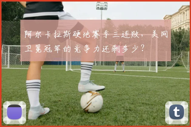 阿尔卡拉斯硬地赛季三连败,美网卫冕冠军的竞争力还剩多少?