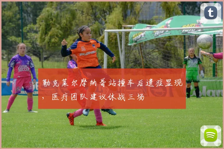 勒克莱尔摩纳哥站撞车后遗症显现,医疗团队建议休战三场