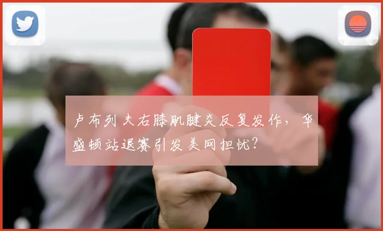 卢布列夫右膝肌腱炎反复发作,华盛顿站退赛引发美网担忧?