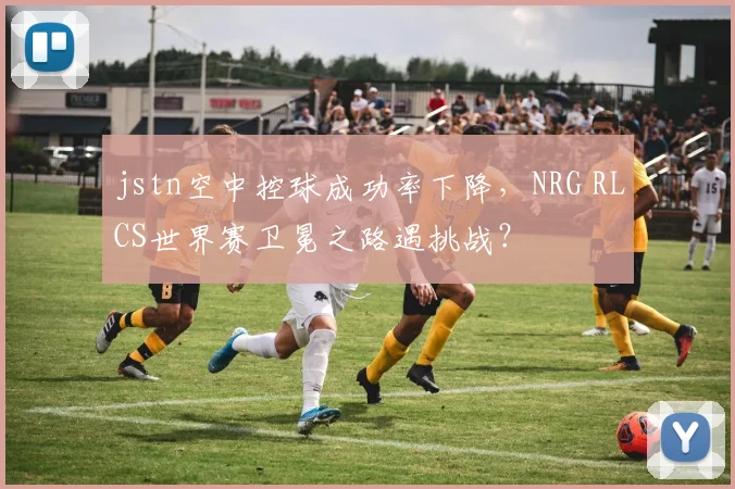 jstn空中控球成功率下降,NRG RLCS世界赛卫冕之路遇挑战?
