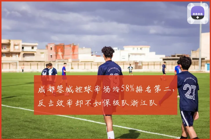 成都蓉城控球率场均58%排名第二,反击效率却不如保级队浙江队